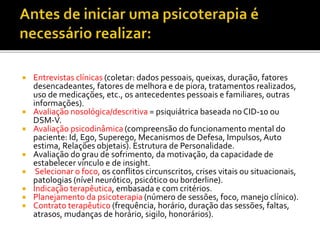  Entrevistas clínicas (coletar: dados pessoais, queixas, duração, fatores
desencadeantes, fatores de melhora e de piora, tratamentos realizados,
uso de medicações, etc., os antecedentes pessoais e familiares, outras
informações).
 Avaliação nosológica/descritiva = psiquiátrica baseada no CID-10 ou
DSM-V.
 Avaliação psicodinâmica (compreensão do funcionamento mental do
paciente: Id, Ego, Superego, Mecanismos de Defesa, Impulsos,Auto
estima, Relações objetais). Estrutura de Personalidade.
 Avaliação do grau de sofrimento, da motivação, da capacidade de
estabelecer vínculo e de insight.
 Selecionar o foco, os conflitos circunscritos, crises vitais ou situacionais,
patologias (nível neurótico, psicótico ou borderline).
 Indicação terapêutica, embasada e com critérios.
 Planejamento da psicoterapia (número de sessões, foco, manejo clínico).
 Contrato terapêutico (frequência, horário, duração das sessões, faltas,
atrasos, mudanças de horário, sigilo, honorários).
 