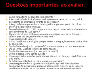  Como está o teste de realidade do paciente?
 Há capacidade de distinção entre o interno e o externo ou há um padrão
persistente de alteração delirante da percepção?
 Há ego suficiente para adiar a descarga dos impulsos a ponto de colocar os
outros ou a si próprio em risco?
 Com relação ao juízo critico, o paciente consegue prever adequadamente as
consequências de suas ações?
 O paciente vê seus problemas como tendo origem interna ou todas as
dificuldades são projetadas e externas a ele?
 Há capacidade de síntese?
 Utiliza metáforas e analogias que permitem a integração entre os vários níveis
de abstração?
 Quais são os desejos do paciente? Conscientemente e Inconscientemente.
 O que teme? Quando tem medo como reage?
 Quais são suas fantasias (de doença e de cura? )
 Como o desejo vinha sendo evitado?
 Uma ansiedade específica pode ser associada a um desejo, cuja defesa tem
sido ineficaz?
 Se culpa com relação a um desejo ou a outra pessoa?
 O superego é um fiscal rígido e implacável do ego? Há flexibilidade e
harmonia? As metas são realísticas ou fantásticas e inatingíveis? Existem
 