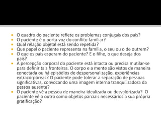  O quadro do paciente reflete os problemas conjugais dos pais?
 O paciente é o porta-voz do conflito familiar?
 Qual relação objetal está sendo repetida?
 Que papel o paciente representa na família, o seu ou o de outrem?
 O que os pais esperam do paciente? E o filho, o que deseja dos
pais?
 A percepção corporal do paciente está intacta ou precisa mutilar-se
para definir tais fronteiras. O corpo e a mente são vistos de maneira
conectada ou há episódios de despersonalização, experiências
extracorpóreas? O paciente pode tolerar a separação de pessoas
significativas, convocando uma imagem interna tranquilizadora da
pessoa ausente?
 O paciente vê a pessoa de maneira idealizada ou desvalorizada? O
paciente vê o outro como objetos parciais necessários a sua própria
gratificação?
 