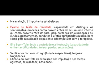  Na avaliação é importante estabelecer:
 Exame ou teste de realidade: capacidade em distinguir os
sentimentos, emoções como provenientes do seu mundo interno
ou como provenientes de fora: pela presença de alucinações ou
ilusões, pensamentos, condutas e afetos apropriados ou não, bem
como pela capacidade do paciente em empatizar com o terapeuta.
 ID e Ego =Tolerância a ansiedade e a frustração (capacidade de
enfrentar dificuldades, tolerar perdas, separações).
 Verificar os recursos do ego (funções especificas), forças e
fragilidades
 Eficácia ou controle da expressão dos impulsos e dos afetos:
agressão, sexualidade, ansiedade.
 