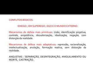 CONFLITOS BÁSICOS:
IDXEGO ; IDX SUPEREGO ; EGO E O MUNDO EXTERNO.
Mecanismos de defesa mais primitivos: cisão, identificação projetiva,
controle, onipotência, desvalorização, idealização, negação, com
distorção da realidade.
Mecanismos de defesa mais adaptativos: repressão, racionalização,
intelectualização, anulação, formação reativa, sem distorção da
realidade.
ANGUSTIAS : SEPARAÇÃO, DESINTEGRAÇÃO, ANIQUILAMENTO OU
MORTE, CASTRAÇÃO.
 