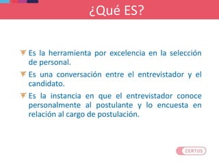 ¿Qué ES?
Es la herramienta por excelencia en la selección
de personal.
Es una conversación entre el entrevistador y el
candidato.
Es la instancia en que el entrevistador conoce
personalmente al postulante y lo encuesta en
relación al cargo de postulación.
 