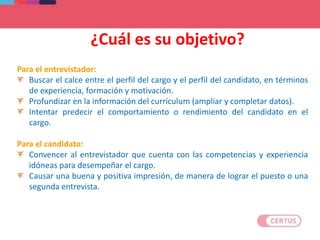 ¿Cuál es su objetivo?
Para el entrevistador:
Buscar el calce entre el perfil del cargo y el perfil del candidato, en términos
de experiencia, formación y motivación.
Profundizar en la información del currículum (ampliar y completar datos).
Intentar predecir el comportamiento o rendimiento del candidato en el
cargo.
Para el candidato:
Convencer al entrevistador que cuenta con las competencias y experiencia
idóneas para desempeñar el cargo.
Causar una buena y positiva impresión, de manera de lograr el puesto o una
segunda entrevista.
 