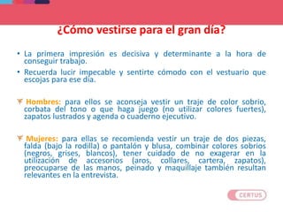 ¿Cómo vestirse para el gran día?
• La primera impresión es decisiva y determinante a la hora de
conseguir trabajo.
• Recuerda lucir impecable y sentirte cómodo con el vestuario que
escojas para ese día.
Hombres: para ellos se aconseja vestir un traje de color sobrio,
corbata del tono o que haga juego (no utilizar colores fuertes),
zapatos lustrados y agenda o cuaderno ejecutivo.
Mujeres: para ellas se recomienda vestir un traje de dos piezas,
falda (bajo la rodilla) o pantalón y blusa, combinar colores sobrios
(negros, grises, blancos), tener cuidado de no exagerar en la
utilización de accesorios (aros, collares, cartera, zapatos),
preocuparse de las manos, peinado y maquillaje también resultan
relevantes en la entrevista.
 