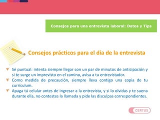 Consejos para una entrevista laboral: Datos y Tips
Sé puntual: intenta siempre llegar con un par de minutos de anticipación y
si te surge un imprevisto en el camino, avisa a tu entrevistador.
Como medida de precaución, siempre lleva contigo una copia de tu
currículum.
Apaga tú celular antes de ingresar a la entrevista, y si lo olvidas y te suena
durante ella, no contestes la llamada y pide las disculpas correspondientes.
Consejos prácticos para el día de la entrevista
 