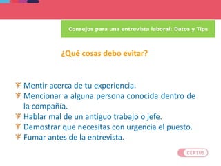 Consejos para una entrevista laboral: Datos y Tips
Mentir acerca de tu experiencia.
Mencionar a alguna persona conocida dentro de
la compañía.
Hablar mal de un antiguo trabajo o jefe.
Demostrar que necesitas con urgencia el puesto.
Fumar antes de la entrevista.
¿Qué cosas debo evitar?
 