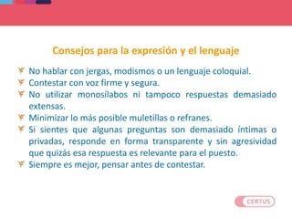 No hablar con jergas, modismos o un lenguaje coloquial.
Contestar con voz firme y segura.
No utilizar monosílabos ni tampoco respuestas demasiado
extensas.
Minimizar lo más posible muletillas o refranes.
Si sientes que algunas preguntas son demasiado íntimas o
privadas, responde en forma transparente y sin agresividad
que quizás esa respuesta es relevante para el puesto.
Siempre es mejor, pensar antes de contestar.
Consejos para la expresión y el lenguaje
 