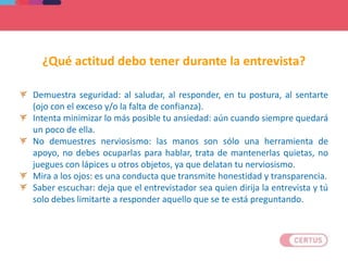 Demuestra seguridad: al saludar, al responder, en tu postura, al sentarte
(ojo con el exceso y/o la falta de confianza).
Intenta minimizar lo más posible tu ansiedad: aún cuando siempre quedará
un poco de ella.
No demuestres nerviosismo: las manos son sólo una herramienta de
apoyo, no debes ocuparlas para hablar, trata de mantenerlas quietas, no
juegues con lápices u otros objetos, ya que delatan tu nerviosismo.
Mira a los ojos: es una conducta que transmite honestidad y transparencia.
Saber escuchar: deja que el entrevistador sea quien dirija la entrevista y tú
solo debes limitarte a responder aquello que se te está preguntando.
¿Qué actitud debo tener durante la entrevista?
 