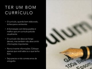 T E R U M B O M
C U R R Í C U L O
• O currículo, quando bem elaborado,
te leva para a entrevista
• A formatação com letras padrão é
melhor que um currículo poluído
visualmente
• O currículo não deve ser longo
demais, mas também não deve omitir
informações importantes
• Nunca invente informações. Coloque
apenas que você sabe ou o que tenha
feito
• Seja preciso e não cometa erros de
ortografia
 