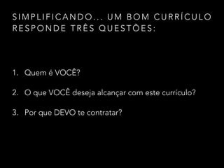 S I M P L I F I C A N D O . . . U M B O M C U R R Í C U L O
R E S P O N D E T R Ê S Q U E S T Õ E S :
1. Quem é VOCÊ?
2. O que VOCÊ deseja alcançar com este currículo?
3. Por que DEVO te contratar?
 