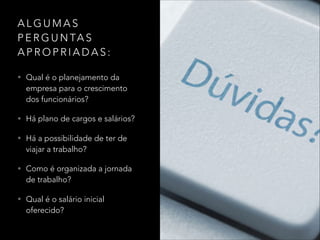 A L G U M A S
P E R G U N TA S
A P R O P R I A D A S :
• Qual é o planejamento da
empresa para o crescimento
dos funcionários?
• Há plano de cargos e salários?
• Há a possibilidade de ter de
viajar a trabalho?
• Como é organizada a jornada
de trabalho?
• Qual é o salário inicial
oferecido?
 