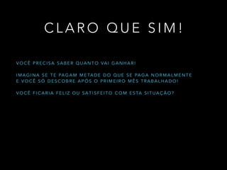 C L A R O Q U E S I M !
V O C Ê P R E C I S A S A B E R Q U A N T O VA I G A N H A R !
!
I M A G I N A S E T E PA G A M M E TA D E D O Q U E S E PA G A N O R M A L M E N T E
E V O C Ê S Ó D E S C O B R E A P Ó S O P R I M E I R O M Ê S T R A B A L H A D O !
!
V O C Ê F I C A R I A F E L I Z O U S A T I S F E I T O C O M E S TA S I T U A Ç Ã O ?
 