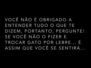 V O C Ê N Ã O É O B R I G A D O A
E N T E N D E R T U D O O Q U E T E
D I Z E M , P O R TA N T O , P E R G U N T E !
S E V O C Ê N Ã O O F I Z E R E
T R O C A R G AT O P O R L E B R E . . . É
A S S I M Q U E V O C Ê S E S E N T I R Á . . .
 