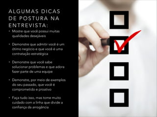 A L G U M A S D I C A S
D E P O S T U R A N A
E N T R E V I S TA :
• Mostre que você possui muitas
qualidades desejáveis
• Demonstre que admitir você é um
ótimo negócio e que você é uma
contratação estratégica
• Demonstre que você sabe
solucionar problemas e que adora
fazer parte de uma equipe
• Demonstre, por meio de exemplos
do seu passado, que você é
comprometido e proativo
• Faça tudo isso, mas tome muito
cuidado com a linha que divide a
confiança da arrogância
 