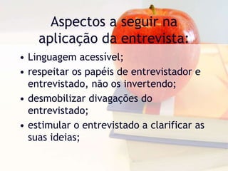 Aspectos a seguir na aplicação da entrevista:Linguagem acessível;respeitar os papéis de entrevistador e entrevistado, não os invertendo;desmobilizar divagações do entrevistado;estimular o entrevistado a clarificar as suas ideias;