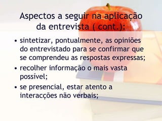 Aspectos a seguir na aplicação da entrevista ( cont.):sintetizar, pontualmente, as opiniões do entrevistado para se confirmar que se comprendeu as respostas expressas;recolher informação o mais vasta possível;se presencial, estar atento a interacções não verbais;