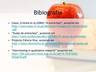BibiografiaCosta, Cristina et al.(2004) “A entrevista”, acessível em http://www.educ.fc.ul.pt/docentes/ichagas/mi1/entrevistat2.pdf“Guião de entrevista”, acessível em http://www.scribd.com/doc/2675964/01-guiao-de-entrevistaProjecto Ciência Viva, acessível em http://www.cienciaviva.pt/projectos/esat/materiais/guiao.pdf"Interviewing in qualitative research” acessível em http://fds.oup.com/www.oup.co.uk/pdf/0-19-874204-5chap15.pdf