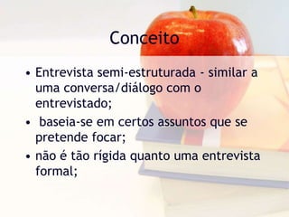 ConceitoEntrevista semi-estruturada - similar a uma conversa/diálogo com o entrevistado; baseia-se em certos assuntos que se pretende focar;não é tão rígida quanto uma entrevista formal;