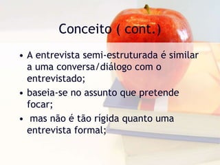 Conceito ( cont.)A entrevista semi-estruturada é similar a uma conversa/diálogo com o entrevistado;baseia-se no assunto que pretende focar;mas não é tão rígida quanto uma entrevista formal;