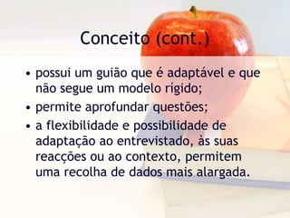Conceito (cont.)possui um guião que é adaptável e que não segue um modelo rígido;permite aprofundar questões;aflexibilidade e possibilidade de adaptação ao entrevistado, às suas reacções ou ao contexto, permitem uma recolha de dados mais alargada. 