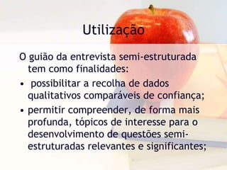 UtilizaçãoO guião da entrevista semi-estruturada tem como finalidades: possibilitar a recolha de dados qualitativos comparáveis de confiança;permitir compreender, de forma mais profunda, tópicos de interesse para o desenvolvimento de questões semi-estruturadas relevantes e significantes; 