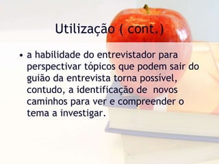 Utilização ( cont.)a habilidade do entrevistador para perspectivar tópicos que podem sair do guião da entrevista torna possível, contudo, a identificação de  novos caminhos para ver e compreender o tema a investigar. 