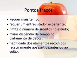 Pontos fracosRequer mais tempo;requer um entrevistador experiente;limita o número de sujeitos no estudo;maior dispêndio de tempo no tratamento de dados;fiabilidade dos elementos recolhidos relativamente aos participantes ou ao guião.