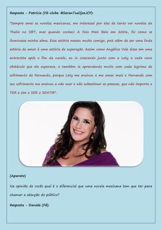 Resposta - Patrícia (Fã-clube: @SeranTusOjosJCF):
"Sempre amei as novelas mexicanas, me interessei por elas de tanto ver novelas da
Thalia no SBT, mas quando conheci A Feia Mais Bela em 2006, foi como se
iluminasse minha alma. Essa estória mexeu muito comigo, pois além de ser uma linda
estória de amor é uma estória de superação. Assim como Angélica Vale disse em uma
entrevista após o fim da novela, eu ia crescendo junto com a Lety a cada novo
obstáculo que ela superava, e também ia aprendendo muito com cada lagrima de
sofrimento de Fernando, porque Lety me ensinou a me amar mais e Fernando com
seu sofrimento me ensinou a não usar e não subestimar as pessoas, que não importa o
TER e sim o SER o SENTIR".
(Aparato)
Na opinião de vocês qual é o diferencial que uma novela mexicana tem que ter para
chamar a atenção do público?
Resposta - Daniele (Fã):
 