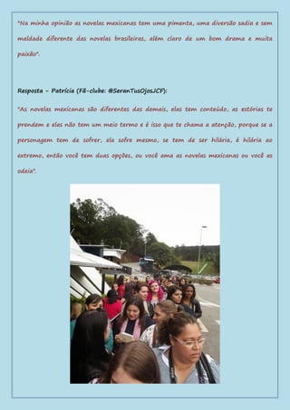 "Na minha opinião as novelas mexicanas tem uma pimenta, uma diversão sadia e sem
maldade diferente das novelas brasileiras, além claro de um bom drama e muita
paixão".
Resposta - Patrícia (Fã-clube: @SeranTusOjosJCF):
"As novelas mexicanas são diferentes das demais, elas tem conteúdo, as estórias te
prendem e elas não tem um meio termo e é isso que te chama a atenção, porque se a
personagem tem de sofrer, ela sofre mesmo, se tem de ser hilária, é hilária ao
extremo, então você tem duas opções, ou você ama as novelas mexicanas ou você as
odeia".
 
