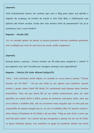 (Aparato)
Você recentemente entrou em contato aqui com o Blog para expor sua opinião a
respeito da mudança de horário da novela A Feia Mais Bela, e infelizmente suas
súplicas não foram ouvidas. Ainda tem esta mesma linha de pensamento? Ou já se
acostumou com o novo horário?
Resposta - Daniele (Fã):
"Já, na verdade apesar de perder os quinze primeiros minutos acabamos ganhando
com a exibição por mais de uma hora da novela, então compensou".
(Aparato)
Quando parou e pensou... Preciso montar um fã-clube para vangloriar o Jaime? O
que esperava com isso? Acredita que conseguiu alcançar suas expectativas?
Resposta - Patrícia (Fã-clube: @SeranTusOjosJCF):
"Wow... Tudo aconteceu muito rápido, na verdade eu nunca parei e pensei: “Preciso
montar um Fã-clube” - há um ano atrás eu era apenas uma Camiloca, quando
conheci o grupo Jaime Camil Fãs Brasil, fui conhecendo mais pessoas desse Fandom
maravilhoso. Para nós que somos fãs de um artista internacional, para ser mais
específica um artista latino é difícil, porque de momento você pensa assim, acho que
só eu admiro o trabalho dele, não vou encontrar mais ninguém aqui no meu país que
compartilhe da mesma emoção que eu, ao ver os trabalhos dele. Foi quando conheci a
Aline Maiara (Presidente do Fã Clube) e ela me disse: “Paty eu acho lindo o amor que
você tem pelo Jaime”. Foi a partir daí que começamos a pensar em ser um Fã Clube,
na época tínhamos apenas 152 membros no grupo do Facebook, lembro-me muito
 