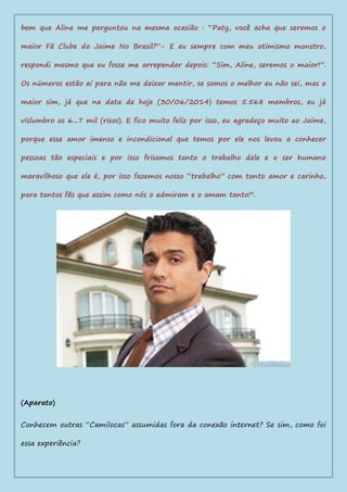 bem que Aline me perguntou na mesma ocasião : “Paty, você acha que seremos o
maior Fã Clube do Jaime No Brasil?”- E eu sempre com meu otimismo monstro,
respondi mesmo que eu fosse me arrepender depois: “Sim, Aline, seremos o maior!”.
Os números estão aí para não me deixar mentir, se somos o melhor eu não sei, mas o
maior sim, já que na data de hoje (30/06/2014) temos 5.568 membros, eu já
vislumbro os 6...7 mil (risos). E fico muito feliz por isso, eu agradeço muito ao Jaime,
porque esse amor imenso e incondicional que temos por ele nos levou a conhecer
pessoas tão especiais e por isso frisamos tanto o trabalho dele e o ser humano
maravilhoso que ele é, por isso fazemos nosso “trabalho” com tanto amor e carinho,
para tantos fãs que assim como nós o admiram e o amam tanto!".
(Aparato)
Conhecem outras “Camilocas” assumidas fora da conexão internet? Se sim, como foi
essa experiência?
 