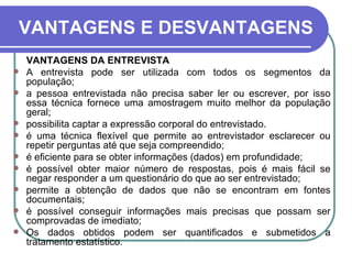 VANTAGENS E DESVANTAGENS VANTAGENS DA ENTREVISTA A entrevista pode ser utilizada com todos os segmentos da população; a pessoa entrevistada não precisa saber ler ou escrever, por isso essa técnica fornece uma amostragem muito melhor da população geral; possibilita captar a expressão corporal do entrevistado.  é uma técnica flexível que permite ao entrevistador esclarecer ou repetir perguntas até que seja compreendido; é eficiente para se obter informações (dados) em profundidade; é possível obter maior número de respostas, pois é mais fácil se negar responder a um questionário do que ao ser entrevistado; permite a obtenção de dados que não se encontram em fontes documentais; é possível conseguir informações mais precisas que possam ser comprovadas de imediato; Os dados obtidos podem ser quantificados e submetidos a tratamento estatístico.  