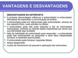 VANTAGENS E DESVANTAGENS DESVANTAGENS DA ENTREVISTA A primeira desvantagem refere-se a entrevistador e entrevistado: dificuldade de expressão e comunicação de ambos;  o entrevistado pode ser influenciado pelo entrevistador, através do seu aspecto físico, suas atitudes ou idéias;  o entrevistado pode não estar disposto a dar as informações necessárias, omitindo ou retendo dados importantes por temer que sua identidade seja revelada.  falta de habilidade do entrevistado para responder - o entrevistado pode não compreender as perguntas e essa falsa interpretação conduzir a respostas equivocadas;  O entrevistado pode fornecer respostas falsas; tempo despendido custos de treinamento de pessoal e aplicação das entrevistas; 
