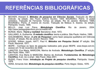 REFERÊNCIAS BIBLIOGRÁFICAS BECKER, Howard S.  Métodos de pesquisa em Ciências Sociais . Tradução de Marco Estevão. 3a edição. São Paulo: Editora Hucitec, 1994.  BOURDIEU, Pierre.  O poder simbólico . Tradução de Fernando Tomaz. 2a edição. Rio de Janeiro: Bertrand, 1998. BOURDIEU, Pierre.  A miséria do mundo . Tradução de Mateus S. Soares. 3a edição. Petrópolis: Vozes, 1999.  BELLO, José Luiz Paiva.  Metodologia Científica .  Rio de Janeiro, 2004. http://www.pedagogiaemfoco.pro.br/met06.htm BUNGE, Mario.  Teoria y realidad . Barcelona: Ariel, 1972.  GALLIANO, A. Guilherme.  O método científico:  teoria e prática. São Paulo: Harbra, 1986. GOLDENBERG, Mirian.  A arte de Pesquisar:  como fazer pesquisa qualitativa em Ciências Sociais. 2ª edição. Rio de Janeiro: Record, 1998. GOODE, William Josiah, HATT, Paul K.  Métodos em Pesquisa Social.  6ª edição. São Paulo: Nacional, 1977. IBOPE - Conheça os tipos de pesquisa realizados pelo grupo IBOPE. www.ibope.com.br, acesso em 14 de novembro de 2006. LAKATOS, Eva Maria, MARCONI, Marina de Andrade.  Metodologia Científica.  2ª edição. São Paulo: Atlas, 1991. LAKATOS, Eva Maria & MARCONI, Marina de Andrade.  Fundamentos de Metodologia Científica.  4.ed. rev e ampl - São Paulo: Atlas 2001. RUDIO, Franz Victor.  Introdução ao Projeto de pesquisa científica.  Petrópolis: Vozes, 1978. VERA, Armando Asti.  Metodologia da pesquisa científica.  Porto Alegre: Globo, 1976.  