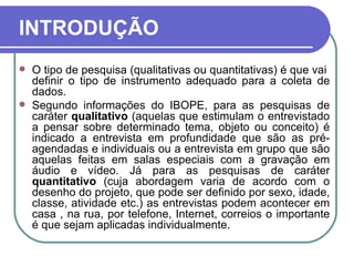 INTRODUÇÃO O tipo de pesquisa (qualitativas ou quantitativas) é que vai  definir o tipo de instrumento adequado para a coleta de dados.  Segundo informações do IBOPE, para as pesquisas de caráter  qualitativo  (aquelas que estimulam o entrevistado a pensar sobre determinado tema, objeto ou conceito) é indicado a entrevista em profundidade que são as pré-agendadas e individuais ou a entrevista em grupo que são aquelas feitas em salas especiais com a gravação em áudio e vídeo. Já para as pesquisas de caráter  quantitativo  (cuja abordagem varia de acordo com o desenho do projeto, que pode ser definido por sexo, idade, classe, atividade etc.) as entrevistas podem acontecer em casa , na rua, por telefone, Internet, correios o importante é que sejam aplicadas individualmente. 