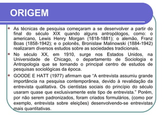 ORIGEM As técnicas de pesquisa começaram a se desenvolver a partir do final do século XIX quando alguns antropólogos, como: o americano, Lewis Henry Morgan (1818-1881); o alemão, Franz Boas (1858-1942); e o polonês, Bronislaw Malinowski (1884-1942) realizaram diversos estudos sobre as sociedades tradicionais.  No século XX, em 1910, surge nos Estados Unidos, na Universidade de Chicago, o departamento de Sociologia e Antropologia que se tornando o principal centro de estudos de pesquisas sociológicas da época. GOODE E HATT (1977) afirmam que “A entrevista assumiu grande importância na pesquisa contemporânea, devido à revalidação da entrevista qualitativa. Os cientistas sociais do princípio do século usaram quase que exclusivamente este tipo de entrevista.” Porém, por não serem padronizados, foram criados formulários, (como por exemplo, entrevista sobre eleições) desenvolvendo-se entrevistas mais quantitativas.     