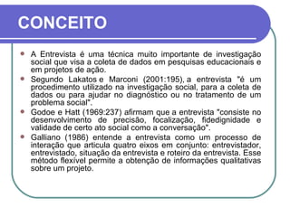 CONCEITO A Entrevista é uma técnica muito importante de investigação social que visa a coleta de dados em pesquisas educacionais e em projetos de ação. Segundo Lakatos e Marconi (2001:195), a entrevista "é um procedimento utilizado na investigação social, para a coleta de dados ou para ajudar no diagnóstico ou no tratamento de um problema social". Godoe e Hatt (1969:237) afirmam que a entrevista "consiste no desenvolvimento de precisão, focalização, fidedignidade e validade de certo ato social como a conversação". Galliano (1986) entende a entrevista como um processo de interação que articula quatro eixos em conjunto: entrevistador, entrevistado, situação da entrevista e roteiro da entrevista. Esse método flexível permite a obtenção de informações qualitativas sobre um projeto.    