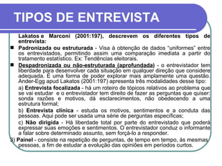 TIPOS DE ENTREVISTA Lakatos e Marconi (2001:197), descrevem os diferentes tipos de entrevista: Padronizada ou estruturada  - Visa à obtenção de dados “uniformes” entre os entrevistados, permitindo assim uma comparação imediata a partir do tratamento estatístico. Ex: Tendências eleitorais. Despadronizada ou não-estruturada (aprofundada )  - o entrevistador tem liberdade para desenvolver cada situação em qualquer direção que considere adequada. É uma forma de poder explorar mais amplamente uma questão. Ander-Egg apud Lakatos (2001:197) apresenta três modalidades desse tipo: a)  Entrevista focalizada  - há um roteiro de tópicos relativos ao problema que se vai estudar  e o entrevistador tem direito de fazer as perguntas que quiser: sonda razões e motivos, dá esclarecimentos, não obedecendo a uma estrutura formal;  b)  Entrevista clínica  - estuda os motivos, sentimentos e a conduta das pessoas. Aqui pode ser usada uma série de perguntas específicas;  c)  Não dirigida  - Há liberdade total por parte do entrevistado que poderá expressar suas emoções e sentimentos. O entrevistador conduz o informante a falar sobre determinado assunto, sem forçá-lo a responder.  3)  Painel  - consiste na repetição de perguntas, de tempo em tempo, às mesmas pessoas, a fim de estudar a evolução das opiniões em períodos curtos.  