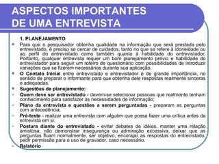 ASPECTOS IMPORTANTES DE UMA ENTREVISTA 1. PLANEJAMENTO  Para que o pesquisador obtenha qualidade na informação que será prestada pelo entrevistado, é preciso se cercar de cuidados, tanto no que se refere à idoneidade ou ao perfil do entrevistado como também quanto à habilidade do entrevistador. Portanto, qualquer entrevista requer um bom planejamento prévio e habilidade do entrevistador para seguir um roteiro de questionário com possibilidades de introduzir variações que se fizerem necessárias durante sua aplicação.  O Contato Inicial  entre entrevistado e entrevistador é de grande importância, no sentido de preparar o informante para que obtenha dele respostas realmente sinceras e adequadas. Sugestões de planejamento: Quem deve ser entrevistado  - devem-se selecionar pessoas que realmente tenham conhecimento para satisfazer as necessidades de informação; Plano da entrevista e questões a serem perguntadas  - preparam as perguntas com antecedência; Pré-teste  - realizar uma entrevista com alguém que possa fazer uma crítica antes da entrevista em si; Postura diante do entrevistado -  evitar debates de idéias, manter uma relação amistosa, não demonstrar insegurança ou admiração excessiva, deixar que as perguntas fluam normalmente, ser objetivo, encorajar as respostas do entrevistado, pedir permissão para o uso de gravador, caso necessário. Relatório 