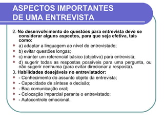 ASPECTOS IMPORTANTES DE UMA ENTREVISTA 2.  No desenvolvimento de questões para entrevista deve se considerar alguns aspectos, para que seja efetiva, tais como: a) adaptar a linguagem ao nível do entrevistado; b) evitar questões longas; c) manter um referencial básico (objetivo) para entrevista; d) sugerir todas as respostas possíveis para uma pergunta, ou não sugerir nenhuma (para evitar direcionar a resposta). 3.  Habilidades desejáveis no entrevistador: - Conhecimento do assunto objeto da entrevista; - Capacidade de síntese e decisão; - Boa comunicação oral; - Colocação imparcial perante o entrevistado; - Autocontrole emocional. 