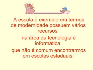 A escola é exemplo em termos de modernidade possuem vários recursos  na área da tecnologia e informática  que não é comum encontrarmos em escolas estaduais. 
