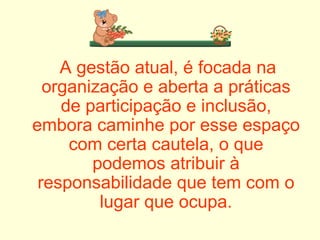 A gestão atual, é focada na organização e aberta a práticas de participação e inclusão, embora caminhe por esse espaço com certa cautela, o que podemos atribuir à responsabilidade que tem com o lugar que ocupa. 