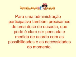 Para uma administração participativa também precisamos de uma dose de ousadia, que pode é claro ser pensada e medida de acordo com as possibilidades e as necessidades do momento. 