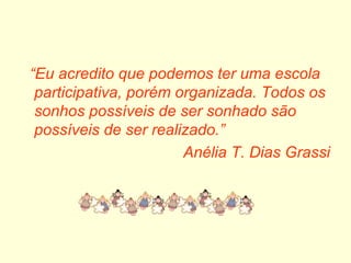 “ Eu acredito que podemos ter uma escola participativa, porém organizada. Todos os sonhos possíveis de ser sonhado são possíveis de ser realizado.” Anélia T. Dias Grassi 