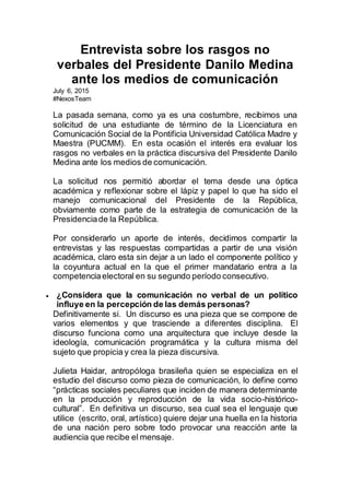 Entrevista sobre los rasgos no
verbales del Presidente Danilo Medina
ante los medios de comunicación
July 6, 2015
#NexosTeam
La pasada semana, como ya es una costumbre, recibimos una
solicitud de una estudiante de término de la Licenciatura en
Comunicación Social de la Pontificia Universidad Católica Madre y
Maestra (PUCMM). En esta ocasión el interés era evaluar los
rasgos no verbales en la práctica discursiva del Presidente Danilo
Medina ante los medios de comunicación.
La solicitud nos permitió abordar el tema desde una óptica
académica y reflexionar sobre el lápiz y papel lo que ha sido el
manejo comunicacional del Presidente de la República,
obviamente como parte de la estrategia de comunicación de la
Presidenciade la República.
Por considerarlo un aporte de interés, decidimos compartir la
entrevistas y las respuestas compartidas a partir de una visión
académica, claro esta sin dejar a un lado el componente político y
la coyuntura actual en la que el primer mandatario entra a la
competenciaelectoral en su segundo período consecutivo.
 ¿Considera que la comunicación no verbal de un político
influye en la percepción de las demás personas?
Definitivamente si. Un discurso es una pieza que se compone de
varios elementos y que trasciende a diferentes disciplina. El
discurso funciona como una arquitectura que incluye desde la
ideología, comunicación programática y la cultura misma del
sujeto que propicia y crea la pieza discursiva.
Julieta Haidar, antropóloga brasileña quien se especializa en el
estudio del discurso como pieza de comunicación, lo define como
“prácticas sociales peculiares que inciden de manera determinante
en la producción y reproducción de la vida socio-histórico-
cultural”. En definitiva un discurso, sea cual sea el lenguaje que
utilice (escrito, oral, artístico) quiere dejar una huella en la historia
de una nación pero sobre todo provocar una reacción ante la
audiencia que recibe el mensaje.
 