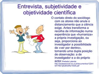 Entrevista, subjetividade e
objetividade científica
O contato direto do sociólogo
com os atores não anula o
distanciamento que a ciência
exige. Antes transforma a
recolha de informação numa
experiência que «humaniza»
a própria investigação, ou
seja, proporciona ao
investigador a possibilidade
de «ver por dentro»,
tomando uma dupla posição
de observação: a de
investigador e a do próprio
actor.Piedade Lalanda
http://analisesocial.ics.ul.pt/documentos/12241
54176E1jDU8rb4Nc15SI4.pdf
 