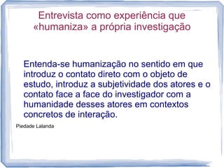 Entrevista como experiência que
«humaniza» a própria investigação
Entenda-se humanização no sentido em que
introduz o contato direto com o objeto de
estudo, introduz a subjetividade dos atores e o
contato face a face do investigador com a
humanidade desses atores em contextos
concretos de interação.
Piedade Lalanda
 