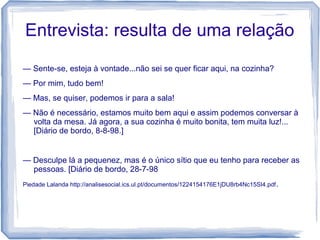 Entrevista: resulta de uma relação
— Sente-se, esteja à vontade...não sei se quer ficar aqui, na cozinha?
— Por mim, tudo bem!
— Mas, se quiser, podemos ir para a sala!
— Não é necessário, estamos muito bem aqui e assim podemos conversar à
volta da mesa. Já agora, a sua cozinha é muito bonita, tem muita luz!...
[Diário de bordo, 8-8-98.]
— Desculpe lá a pequenez, mas é o único sítio que eu tenho para receber as
pessoas. [Diário de bordo, 28-7-98
Piedade Lalanda http://analisesocial.ics.ul.pt/documentos/1224154176E1jDU8rb4Nc15SI4.pdf.
 
