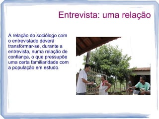 Entrevista: uma relação
A relação do sociólogo com
o entrevistado deverá
transformar-se, durante a
entrevista, numa relação de
confiança, o que pressupõe
uma certa familiaridade com
a população em estudo.
 