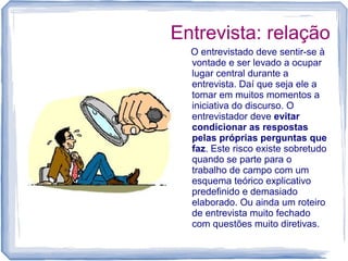 Entrevista: relação
O entrevistado deve sentir-se à
vontade e ser levado a ocupar
lugar central durante a
entrevista. Daí que seja ele a
tomar em muitos momentos a
iniciativa do discurso. O
entrevistador deve evitar
condicionar as respostas
pelas próprias perguntas que
faz. Este risco existe sobretudo
quando se parte para o
trabalho de campo com um
esquema teórico explicativo
predefinido e demasiado
elaborado. Ou ainda um roteiro
de entrevista muito fechado
com questões muito diretivas.
 